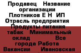 Продавец › Название организации ­ Плотников Е.Н, ИП › Отрасль предприятия ­ Продукты питания, табак › Минимальный оклад ­ 17 000 - Все города Работа » Вакансии   . Ивановская обл.